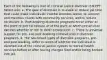 Each of the following is true of criminal justice diversion EXCEPT: Select one: a. The goal of diversion is to avoid or reduce jail time that could make individuals' mental illnesses worse, to connect and maintain clients with community services, and to reduce recidivism. b. Post-booking diversion programs occur either at the point of pretrial release or at the point at which prosecution decides whether or not to defer prosecution. c. There is universal support for pre- and post-booking criminal justice diversion programs. d. The two broad types of diversion programs, pre- and post-booking, differ in terms of whether the individual is diverted out of the criminal justice system to mental health services before or after having charges filed and/or being booked into jail.