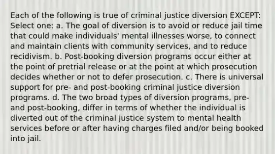 Each of the following is true of criminal justice diversion EXCEPT: Select one: a. The goal of diversion is to avoid or reduce jail time that could make individuals' mental illnesses worse, to connect and maintain clients with community services, and to reduce recidivism. b. Post-booking diversion programs occur either at the point of pretrial release or at the point at which prosecution decides whether or not to defer prosecution. c. There is universal support for pre- and post-booking criminal justice diversion programs. d. The two broad types of diversion programs, pre- and post-booking, differ in terms of whether the individual is diverted out of the criminal justice system to mental health services before or after having charges filed and/or being booked into jail.