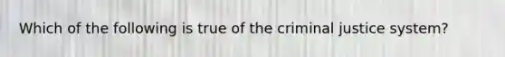 Which of the following is true of the criminal justice system?