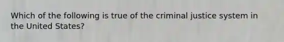 Which of the following is true of the criminal justice system in the United States?