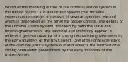 Which of the following is true of the criminal justice system in the United States? It is a concrete system that remains impervious to change. It consists of several agencies, each of which is dependent on the other for proper control. The details of the criminal justice system, followed by both the state and federal governments, are identical and uniformly applied. It reflects a general mistrust of a strong centralized government by the early founders of the U.S.Correct. One of the characteristics of the criminal justice system is that it reflects the mistrust of a strong centralized government by the early founders of the United States.