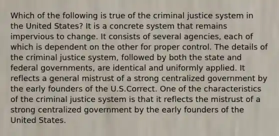 Which of the following is true of the criminal justice system in the United States? It is a concrete system that remains impervious to change. It consists of several agencies, each of which is dependent on the other for proper control. The details of the criminal justice system, followed by both the state and federal governments, are identical and uniformly applied. It reflects a general mistrust of a strong centralized government by the early founders of the U.S.Correct. One of the characteristics of the criminal justice system is that it reflects the mistrust of a strong centralized government by the early founders of the United States.