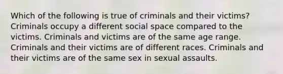 Which of the following is true of criminals and their victims? Criminals occupy a different social space compared to the victims. Criminals and victims are of the same age range. Criminals and their victims are of different races. Criminals and their victims are of the same sex in sexual assaults.