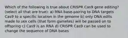 Which of the following is true about CRISPR Cas9 gene editing? (select all that are true): a) RNA base-pairing to DNA targets Cas9 to a specific location in the genome b) only DNA edits made to sex cells (that form gametes) will be passed on to offspring c) Cas9 is an RNA d) CRISPR Cas9 can be used to change the sequence of DNA bases