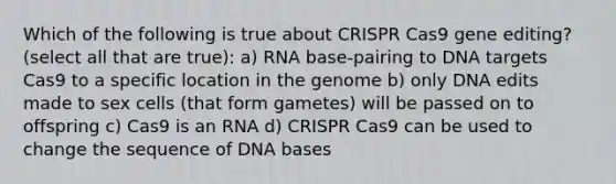 Which of the following is true about CRISPR Cas9 gene editing? (select all that are true): a) RNA base-pairing to DNA targets Cas9 to a specific location in the genome b) only DNA edits made to sex cells (that form gametes) will be passed on to offspring c) Cas9 is an RNA d) CRISPR Cas9 can be used to change the sequence of DNA bases