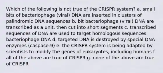 Which of the following is not true of the CRISPR system? a. small bits of bacteriophage (viral) DNA are inserted in clusters of palindromic DNA sequences b. bit bacteriophage (viral) DNA are transcribed as a unit, then cut into short segments c. transcribed sequences of DNA are used to target homologous sequences bacteriophage DNA d. targeted DNA is destroyed by special DNA enzymes (caspase-9) e. the CRISPR system is being adapted by scientists to modify the genes of eukaryotes, including humans f. all of the above are true of CRISPR g. none of the above are true of CRISPR