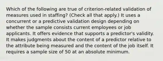 Which of the following are true of criterion-related validation of measures used in staffing? (Check all that apply.) It uses a concurrent or a predictive validation design depending on whether the sample consists current employees or job applicants. It offers evidence that supports a predictor's validity. It makes judgments about the content of a predictor relative to the attribute being measured and the content of the job itself. It requires a sample size of 50 at an absolute minimum.