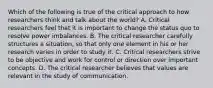 Which of the following is true of the critical approach to how researchers think and talk about the world? A. Critical researchers feel that it is important to change the status quo to resolve power imbalances. B. The critical researcher carefully structures a situation, so that only one element in his or her research varies in order to study it. C. Critical researchers strive to be objective and work for control or direction over important concepts. D. The critical researcher believes that values are relevant in the study of communication.