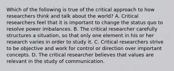 Which of the following is true of the critical approach to how researchers think and talk about the world? A. Critical researchers feel that it is important to change the status quo to resolve power imbalances. B. The critical researcher carefully structures a situation, so that only one element in his or her research varies in order to study it. C. Critical researchers strive to be objective and work for control or direction over important concepts. D. The critical researcher believes that values are relevant in the study of communication.