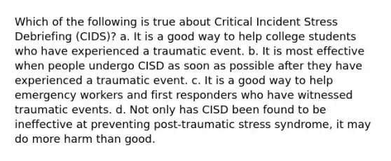 Which of the following is true about Critical Incident Stress Debriefing (CIDS)? a. It is a good way to help college students who have experienced a traumatic event. b. It is most effective when people undergo CISD as soon as possible after they have experienced a traumatic event. c. It is a good way to help emergency workers and first responders who have witnessed traumatic events. d. Not only has CISD been found to be ineffective at preventing post-traumatic stress syndrome, it may do more harm than good.