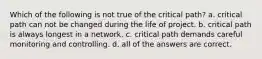 Which of the following is not true of the critical path? a. critical path can not be changed during the life of project. b. critical path is always longest in a network. c. critical path demands careful monitoring and controlling. d. all of the answers are correct.