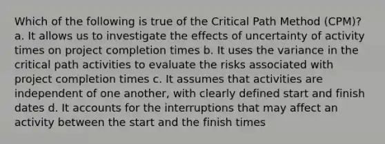 Which of the following is true of the Critical Path Method (CPM)? a. It allows us to investigate the effects of uncertainty of activity times on project completion times b. It uses the variance in the critical path activities to evaluate the risks associated with project completion times c. It assumes that activities are independent of one another, with clearly defined start and finish dates d. It accounts for the interruptions that may affect an activity between the start and the finish times