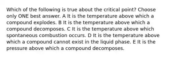 Which of the following is true about the critical point? Choose only ONE best answer. A It is the temperature above which a compound explodes. B It is the temperature above which a compound decomposes. C It is the temperature above which spontaneous combustion occurs. D It is the temperature above which a compound cannot exist in the liquid phase. E It is the pressure above which a compound decomposes.