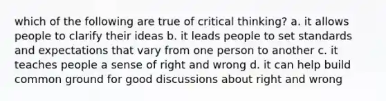 which of the following are true of critical thinking? a. it allows people to clarify their ideas b. it leads people to set standards and expectations that vary from one person to another c. it teaches people a sense of right and wrong d. it can help build common ground for good discussions about right and wrong