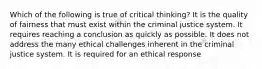 Which of the following is true of critical thinking? It is the quality of fairness that must exist within the criminal justice system. It requires reaching a conclusion as quickly as possible. It does not address the many ethical challenges inherent in the criminal justice system. It is required for an ethical response