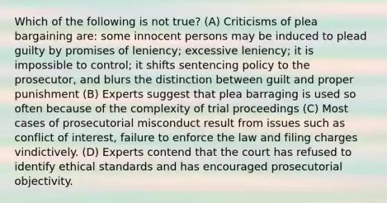 Which of the following is not true? (A) Criticisms of plea bargaining are: some innocent persons may be induced to plead guilty by promises of leniency; excessive leniency; it is impossible to control; it shifts sentencing policy to the prosecutor, and blurs the distinction between guilt and proper punishment (B) Experts suggest that plea barraging is used so often because of the complexity of trial proceedings (C) Most cases of prosecutorial misconduct result from issues such as conflict of interest, failure to enforce the law and filing charges vindictively. (D) Experts contend that the court has refused to identify ethical standards and has encouraged prosecutorial objectivity.