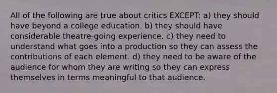 All of the following are true about critics EXCEPT: a) they should have beyond a college education. b) they should have considerable theatre-going experience. c) they need to understand what goes into a production so they can assess the contributions of each element. d) they need to be aware of the audience for whom they are writing so they can express themselves in terms meaningful to that audience.