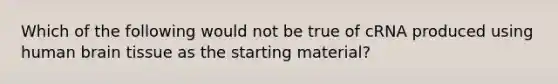 Which of the following would not be true of cRNA produced using human brain tissue as the starting material?