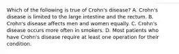 Which of the following is true of Crohn's disease? A. Crohn's disease is limited to the large intestine and the rectum. B. Crohn's disease affects men and women equally. C. Crohn's disease occurs more often in smokers. D. Most patients who have Crohn's disease require at least one operation for their condition.