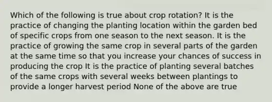 Which of the following is true about crop rotation? It is the practice of changing the planting location within the garden bed of specific crops from one season to the next season. It is the practice of growing the same crop in several parts of the garden at the same time so that you increase your chances of success in producing the crop It is the practice of planting several batches of the same crops with several weeks between plantings to provide a longer harvest period None of the above are true