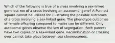 Which of the following is true of a cross involving a sex-linked gene but not of a cross involving an autosomal gene? A Punnett square cannot be utilized for illustrating the possible outcomes of a cross involving a sex-linked gene. The phenotype outcomes of female offspring compared to males can be different. Only autosomal genes observe the law of segregation. Both parents have two copies of a sex-linked gene. Recombination or crossing over cannot take place between sex chromosomes.