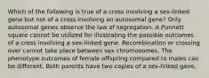 Which of the following is true of a cross involving a sex-linked gene but not of a cross involving an autosomal gene? Only autosomal genes observe the law of segregation. A Punnett square cannot be utilized for illustrating the possible outcomes of a cross involving a sex-linked gene. Recombination or crossing over cannot take place between sex chromosomes. The phenotype outcomes of female offspring compared to males can be different. Both parents have two copies of a sex-linked gene.