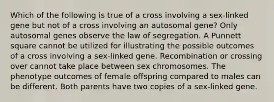 Which of the following is true of a cross involving a sex-linked gene but not of a cross involving an autosomal gene? Only autosomal genes observe the law of segregation. A Punnett square cannot be utilized for illustrating the possible outcomes of a cross involving a sex-linked gene. Recombination or crossing over cannot take place between sex chromosomes. The phenotype outcomes of female offspring compared to males can be different. Both parents have two copies of a sex-linked gene.