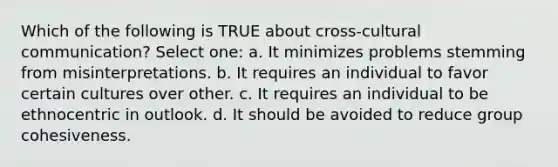 Which of the following is TRUE about cross-cultural communication? Select one: a. It minimizes problems stemming from misinterpretations. b. It requires an individual to favor certain cultures over other. c. It requires an individual to be ethnocentric in outlook. d. It should be avoided to reduce group cohesiveness. ​