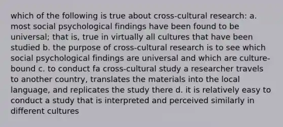 which of the following is true about cross-cultural research: a. most social psychological findings have been found to be universal; that is, true in virtually all cultures that have been studied b. the purpose of cross-cultural research is to see which social psychological findings are universal and which are culture-bound c. to conduct fa cross-cultural study a researcher travels to another country, translates the materials into the local language, and replicates the study there d. it is relatively easy to conduct a study that is interpreted and perceived similarly in different cultures