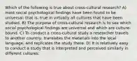 Which of the following is true about cross-cultural research? A) most social psychological findings have been found to be universal; that is, true in virtually all cultures that have been studied. B) The purpose of cross-cultural research is to see which social psychological findings are universal and which are culture-bound. C) To conduct a cross-cultural study a researcher travels to another country, translates the materials into the local language, and replicates the study there. D) It is relatively easy to conduct a study that is interpreted and perceived similarly in different cultures.