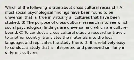 Which of the following is true about cross-cultural research? A) most social psychological findings have been found to be universal; that is, true in virtually all cultures that have been studied. B) The purpose of cross-cultural research is to see which social psychological findings are universal and which are culture-bound. C) To conduct a cross-cultural study a researcher travels to another country, translates the materials into the local language, and replicates the study there. D) It is relatively easy to conduct a study that is interpreted and perceived similarly in different cultures.