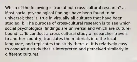 Which of the following is true about cross-cultural research? a. Most social psychological findings have been found to be universal; that is, true in virtually all cultures that have been studied. b. The purpose of cross-cultural research is to see which social psychological findings are universal and which are culture-bound. c. To conduct a cross-cultural study a researcher travels to another country, translates the materials into the local language, and replicates the study there. d. It is relatively easy to conduct a study that is interpreted and perceived similarly in different cultures.