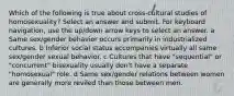 Which of the following is true about cross-cultural studies of homosexuality? Select an answer and submit. For keyboard navigation, use the up/down arrow keys to select an answer. a Same sex/gender behavior occurs primarily in industrialized cultures. b Inferior social status accompanies virtually all same sex/gender sexual behavior. c Cultures that have "sequential" or "concurrent" bisexuality usually don't have a separate "homosexual" role. d Same sex/gender relations between women are generally more reviled than those between men.