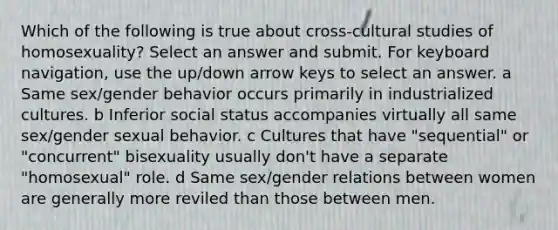 Which of the following is true about cross-cultural studies of homosexuality? Select an answer and submit. For keyboard navigation, use the up/down arrow keys to select an answer. a Same sex/gender behavior occurs primarily in industrialized cultures. b Inferior social status accompanies virtually all same sex/gender sexual behavior. c Cultures that have "sequential" or "concurrent" bisexuality usually don't have a separate "homosexual" role. d Same sex/gender relations between women are generally more reviled than those between men.