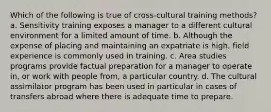 Which of the following is true of cross-cultural training methods? a. Sensitivity training exposes a manager to a different cultural environment for a limited amount of time. b. Although the expense of placing and maintaining an expatriate is high, field experience is commonly used in training. c. Area studies programs provide factual preparation for a manager to operate in, or work with people from, a particular country. d. The cultural assimilator program has been used in particular in cases of transfers abroad where there is adequate time to prepare.