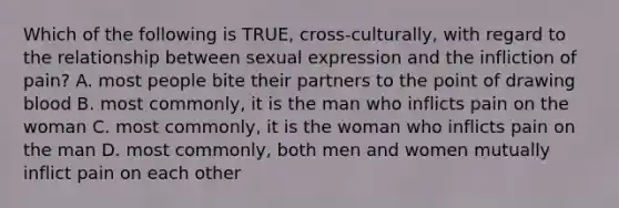 Which of the following is TRUE, cross-culturally, with regard to the relationship between sexual expression and the infliction of pain? A. most people bite their partners to the point of drawing blood B. most commonly, it is the man who inflicts pain on the woman C. most commonly, it is the woman who inflicts pain on the man D. most commonly, both men and women mutually inflict pain on each other