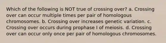 Which of the following is NOT true of crossing over? a. Crossing over can occur multiple times per pair of homologous chromosomes. b. Crossing over increases genetic variation. c. Crossing over occurs during prophase I of meiosis. d. Crossing over can occur only once per pair of homologous chromosomes.