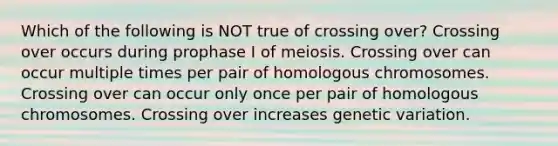 Which of the following is NOT true of crossing over? Crossing over occurs during prophase I of meiosis. Crossing over can occur multiple times per pair of homologous chromosomes. Crossing over can occur only once per pair of homologous chromosomes. Crossing over increases genetic variation.