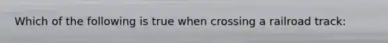 Which of the following is true when crossing a railroad track: