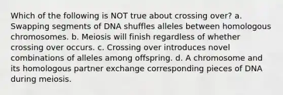 Which of the following is NOT true about crossing over? a. Swapping segments of DNA shuffles alleles between homologous chromosomes. b. Meiosis will finish regardless of whether crossing over occurs. c. Crossing over introduces novel combinations of alleles among offspring. d. A chromosome and its homologous partner exchange corresponding pieces of DNA during meiosis.