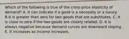 Which of the following is true of the cross-price elasticity of demand? A. It can indicate if a good is a necessity or a luxury. B.It is greater than zero for two goods that are substitutes. C. It is close to zero if the two goods are closely related. D. It is always negative because demand curves are downward sloping. E. It increases as income increases.