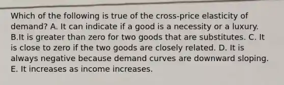 Which of the following is true of the cross-price elasticity of demand? A. It can indicate if a good is a necessity or a luxury. B.It is greater than zero for two goods that are substitutes. C. It is close to zero if the two goods are closely related. D. It is always negative because demand curves are downward sloping. E. It increases as income increases.