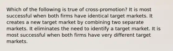 Which of the following is true of cross-promotion? It is most successful when both firms have identical target markets. It creates a new target market by combining two separate markets. It eliminates the need to identify a target market. It is most successful when both firms have very different target markets.