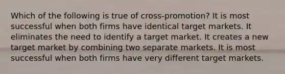 Which of the following is true of cross-promotion? It is most successful when both firms have identical target markets. It eliminates the need to identify a target market. It creates a new target market by combining two separate markets. It is most successful when both firms have very different target markets.