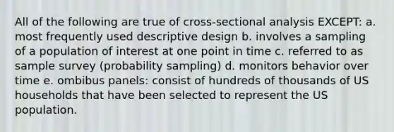 All of the following are true of cross-sectional analysis EXCEPT: a. most frequently used descriptive design b. involves a sampling of a population of interest at one point in time c. referred to as sample survey (probability sampling) d. monitors behavior over time e. ombibus panels: consist of hundreds of thousands of US households that have been selected to represent the US population.