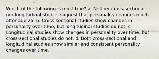 Which of the following is most true? a. Neither cross-sectional nor longitudinal studies suggest that personality changes much after age 25. b. Cross-sectional studies show changes in personality over time, but longitudinal studies do not. c. Longitudinal studies show changes in personality over time, but cross-sectional studies do not. d. Both cross-sectional and longitudinal studies show similar and consistent personality changes over time.