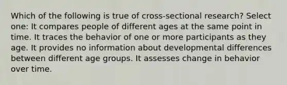 Which of the following is true of cross-sectional research? Select one: It compares people of different ages at the same point in time. It traces the behavior of one or more participants as they age. It provides no information about developmental differences between different age groups. It assesses change in behavior over time.