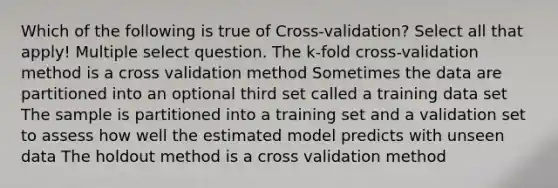 Which of the following is true of Cross-validation? Select all that apply! Multiple select question. The k-fold cross-validation method is a cross validation method Sometimes the data are partitioned into an optional third set called a training data set The sample is partitioned into a training set and a validation set to assess how well the estimated model predicts with unseen data The holdout method is a cross validation method