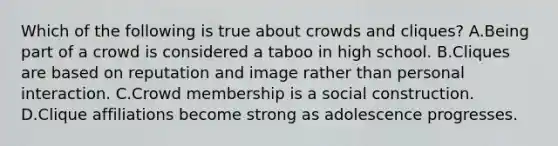 Which of the following is true about crowds and cliques? A.Being part of a crowd is considered a taboo in high school. B.Cliques are based on reputation and image rather than personal interaction. C.Crowd membership is a social construction. D.Clique affiliations become strong as adolescence progresses.