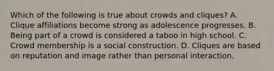 Which of the following is true about crowds and cliques? A. Clique affiliations become strong as adolescence progresses. B. Being part of a crowd is considered a taboo in high school. C. Crowd membership is a social construction. D. Cliques are based on reputation and image rather than personal interaction.